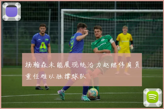 杨瀚森未能展现统治力赵继伟肩负重任难以独撑球队