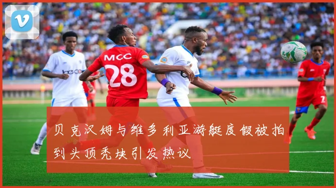 贝克汉姆与维多利亚游艇度假被拍到头顶秃块引发热议