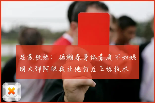 启蒙教练：杨瀚森身体素质不如姚明大郅阿联我让他打后卫练技术