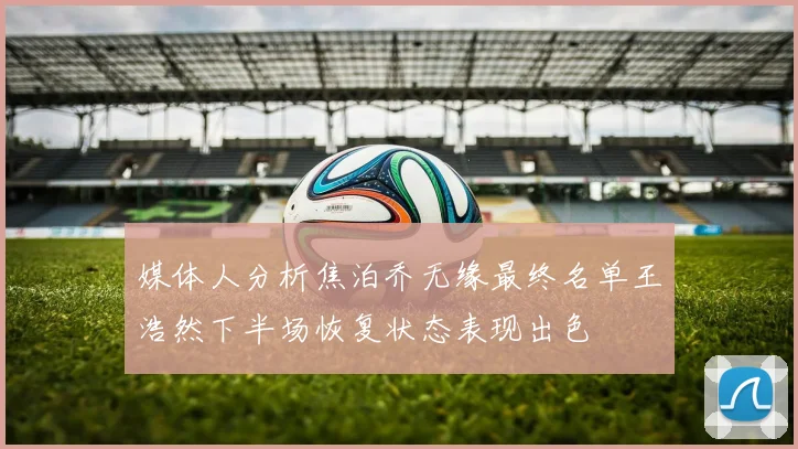 媒体人分析焦泊乔无缘最终名单王浩然下半场恢复状态表现出色