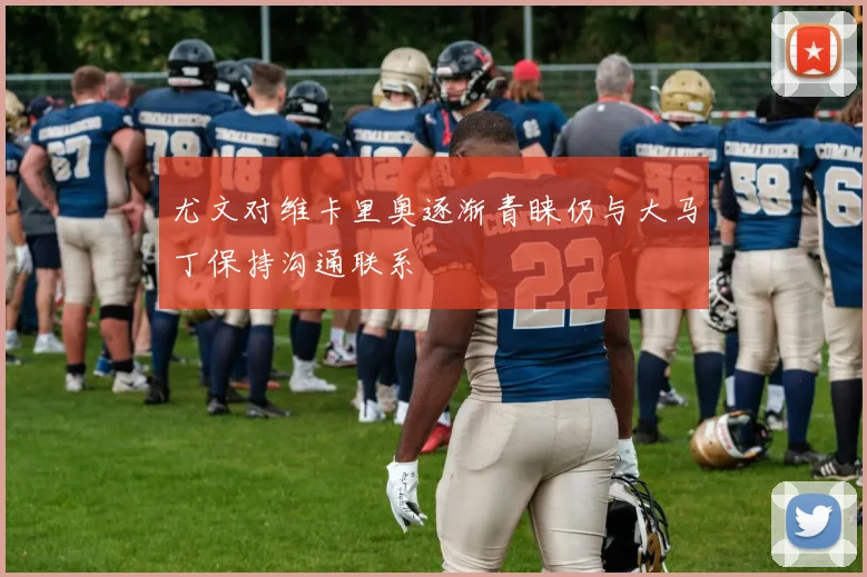 尤文对维卡里奥逐渐青睐仍与大马丁保持沟通联系