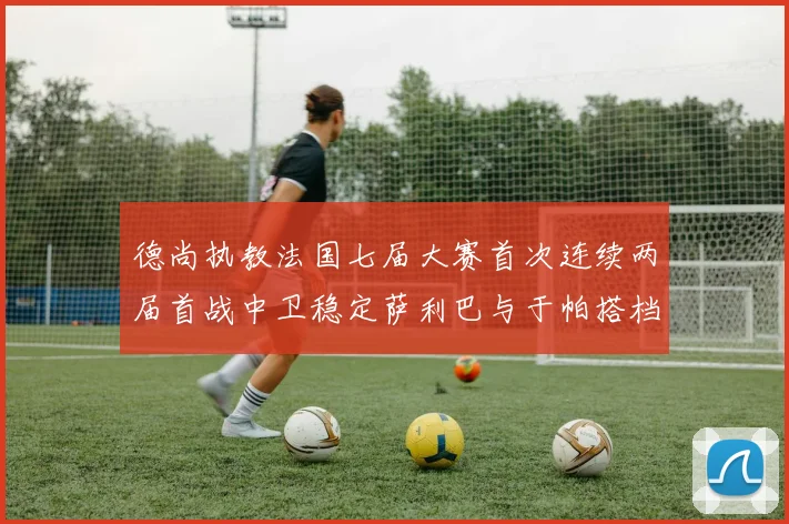 德尚执教法国七届大赛首次连续两届首战中卫稳定萨利巴与于帕搭档