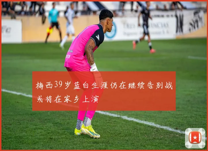 梅西39岁蓝白生涯仍在继续告别战或将在家乡上演